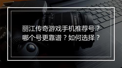 丽江传奇游戏手机推荐号？哪个号更靠谱？如何选择？