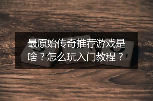 最原始传奇推荐游戏是啥？怎么玩入门教程？