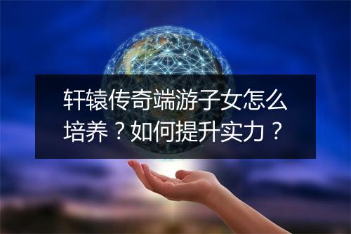 轩辕传奇端游子女怎么培养？如何提升实力？