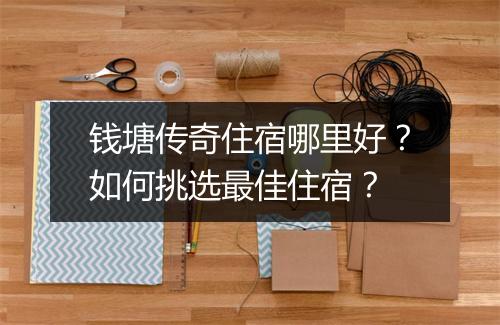 钱塘传奇住宿哪里好？如何挑选最佳住宿？