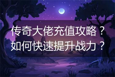 传奇大佬充值攻略？如何快速提升战力？