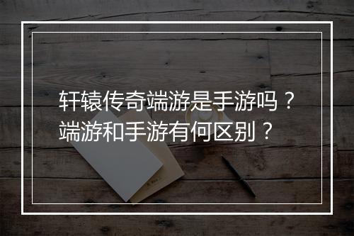 轩辕传奇端游是手游吗？端游和手游有何区别？