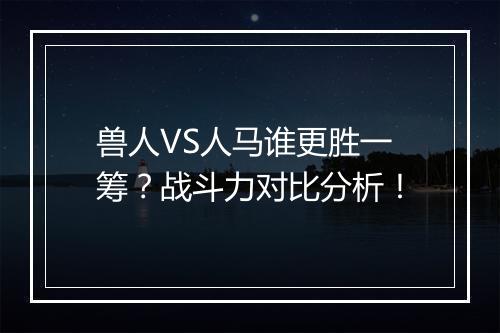 兽人VS人马谁更胜一筹？战斗力对比分析！