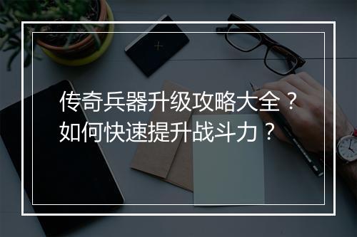 传奇兵器升级攻略大全？如何快速提升战斗力？