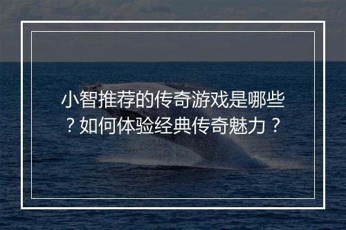 小智推荐的传奇游戏是哪些？如何体验经典传奇魅力？