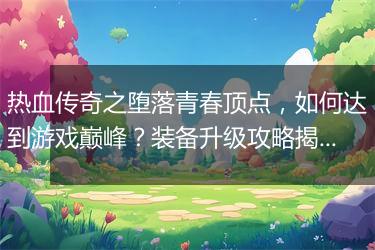 热血传奇之堕落青春顶点，如何达到游戏巅峰？装备升级攻略揭秘！