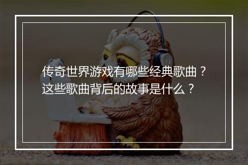 传奇世界游戏有哪些经典歌曲？这些歌曲背后的故事是什么？