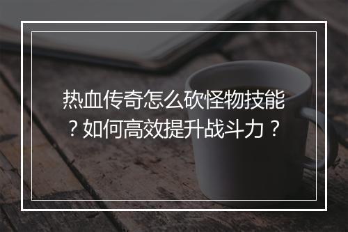 热血传奇怎么砍怪物技能？如何高效提升战斗力？