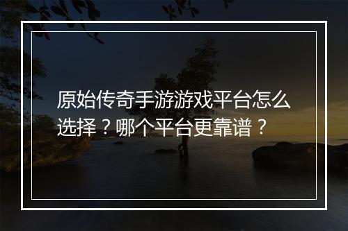 原始传奇手游游戏平台怎么选择?哪个平台更靠谱?