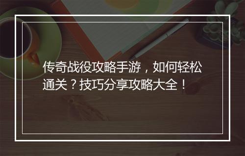 传奇战役攻略手游，如何轻松通关？技巧分享攻略大全！