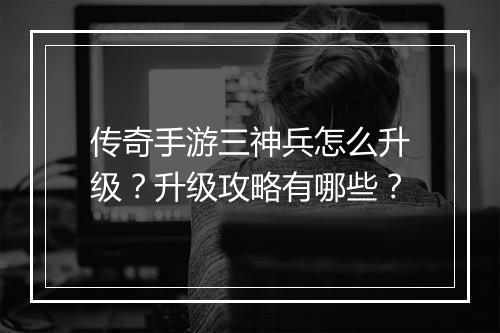 传奇手游三神兵怎么升级？升级攻略有哪些？