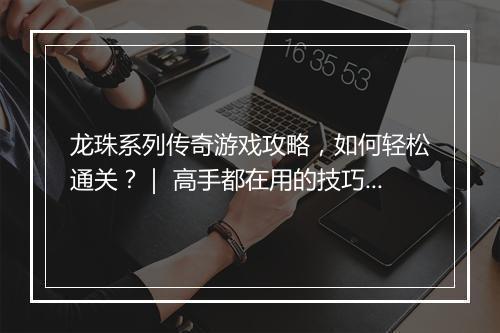 龙珠系列传奇游戏攻略，如何轻松通关？｜ 高手都在用的技巧分享