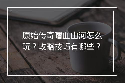 原始传奇嗜血山河怎么玩？攻略技巧有哪些？