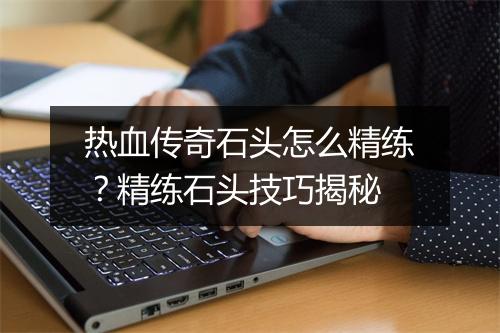 热血传奇石头怎么精练？精练石头技巧揭秘
