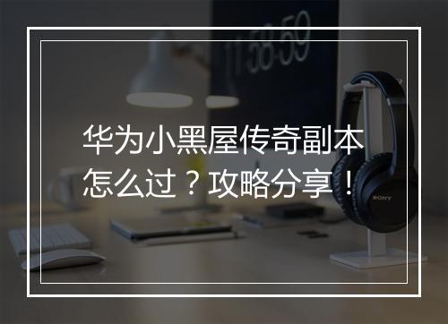华为小黑屋传奇副本怎么过？攻略分享！
