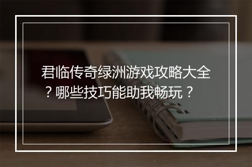 君临传奇绿洲游戏攻略大全？哪些技巧能助我畅玩？