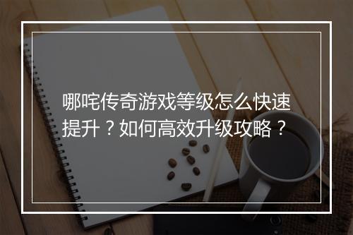 哪咤传奇游戏等级怎么快速提升？如何高效升级攻略？