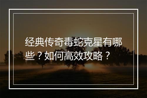 经典传奇毒蛇克星有哪些？如何高效攻略？