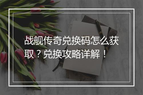 战舰传奇兑换码怎么获取？兑换攻略详解！