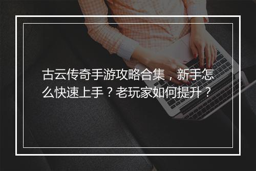 古云传奇手游攻略合集，新手怎么快速上手？老玩家如何提升？