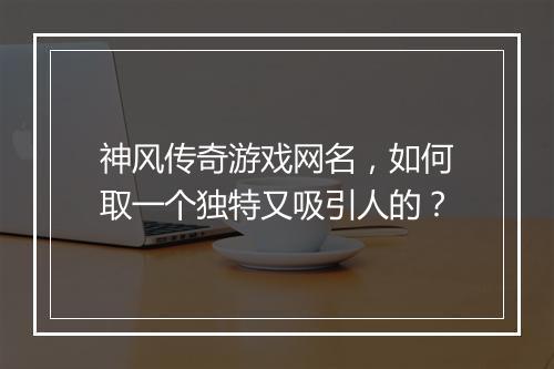神风传奇游戏网名，如何取一个独特又吸引人的？