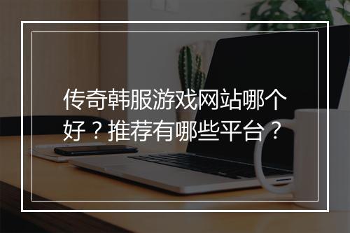 传奇韩服游戏网站哪个好？推荐有哪些平台？
