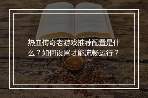 热血传奇老游戏推荐配置是什么？如何设置才能流畅运行？