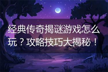 经典传奇揭谜游戏怎么玩？攻略技巧大揭秘！