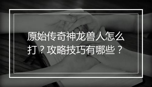 原始传奇神龙兽人怎么打？攻略技巧有哪些？