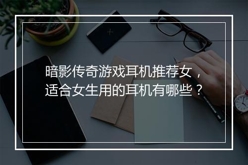 暗影传奇游戏耳机推荐女，适合女生用的耳机有哪些？