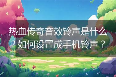 热血传奇音效铃声是什么？如何设置成手机铃声？