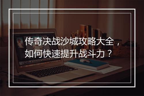 传奇决战沙城攻略大全，如何快速提升战斗力？
