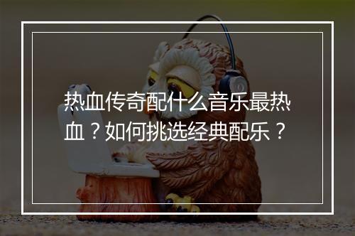热血传奇配什么音乐最热血？如何挑选经典配乐？