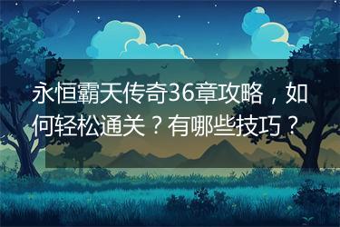 永恒霸天传奇36章攻略，如何轻松通关？有哪些技巧？