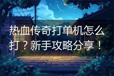 热血传奇打单机怎么打？新手攻略分享！