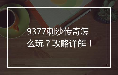 9377刺沙传奇怎么玩？攻略详解！