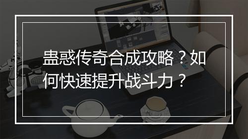 蛊惑传奇合成攻略？如何快速提升战斗力？