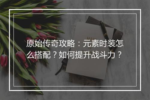 原始传奇攻略：元素时装怎么搭配？如何提升战斗力？