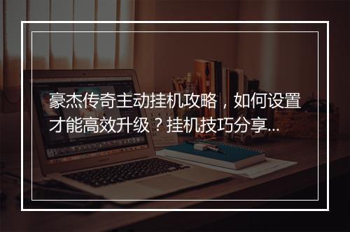 豪杰传奇主动挂机攻略，如何设置才能高效升级？挂机技巧分享！