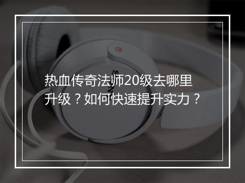 热血传奇法师20级去哪里升级？如何快速提升实力？