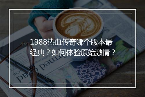 1988热血传奇哪个版本最经典？如何体验原始激情？