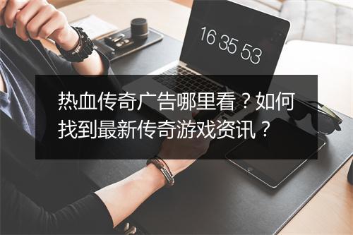 热血传奇广告哪里看？如何找到最新传奇游戏资讯？