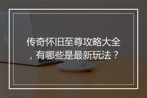传奇怀旧至尊攻略大全，有哪些是最新玩法？