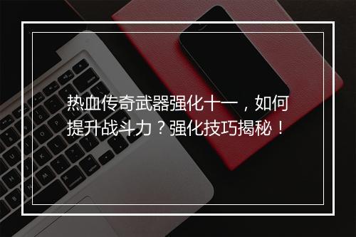 热血传奇武器强化十一，如何提升战斗力？强化技巧揭秘！