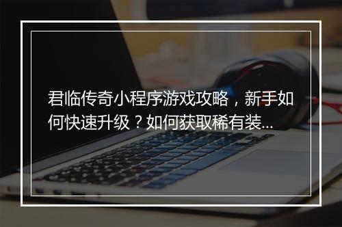 君临传奇小程序游戏攻略，新手如何快速升级？如何获取稀有装备？
