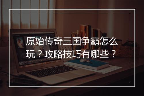 原始传奇三国争霸怎么玩？攻略技巧有哪些？