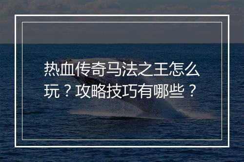 热血传奇马法之王怎么玩？攻略技巧有哪些？