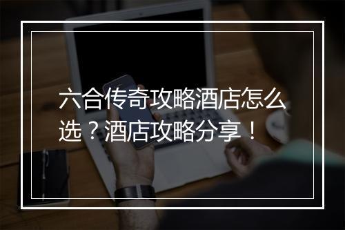 六合传奇攻略酒店怎么选？酒店攻略分享！
