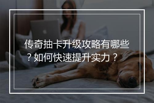 传奇抽卡升级攻略有哪些？如何快速提升实力？