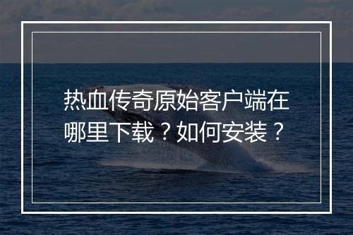 热血传奇原始客户端在哪里下载？如何安装？